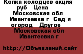 Копка колодцев акция-1800 руб › Цена ­ 1 800 - Московская обл., Ивантеевка г. Сад и огород » Другое   . Московская обл.,Ивантеевка г.